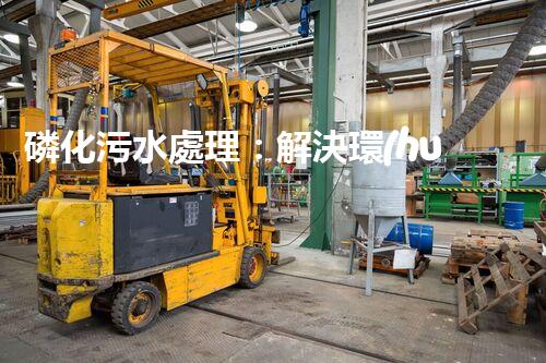 磷化污水處理：解決環(huán)境隱患，守護清潔未來！